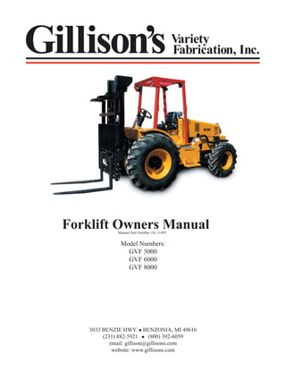 Gillison’s

Variety
Fabrication, Inc.

Forklift Owners Manual
Manual Part Number: GL 11495

Model Numbers:
GVF 5000
GVF 6000
GVF 8000

3033 BENZIE HWY. BENZONIA, MI 49616
(231) 882-5921
(800) 392-6059
email: gillison@gillisons.com
website: www.gillisons.com

 