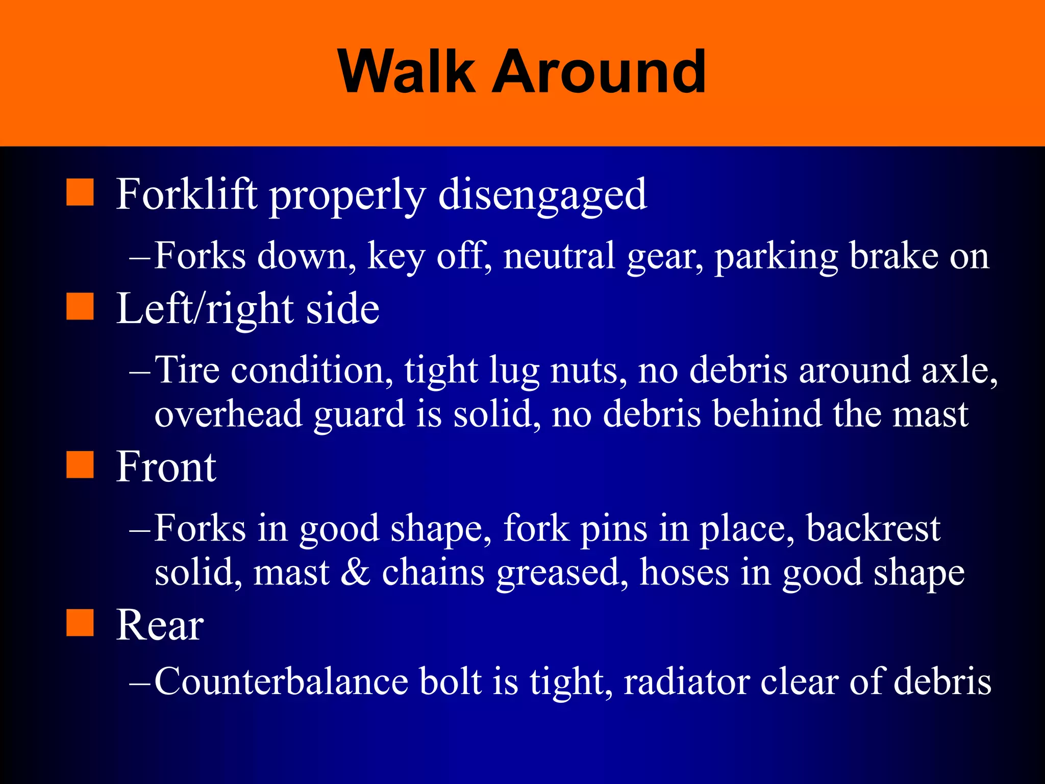 Walk Around
 Forklift properly disengaged
–Forks down, key off, neutral gear, parking brake on
 Left/right side
–Tire condition, tight lug nuts, no debris around axle,
overhead guard is solid, no debris behind the mast
 Front
–Forks in good shape, fork pins in place, backrest
solid, mast & chains greased, hoses in good shape
 Rear
–Counterbalance bolt is tight, radiator clear of debris
 