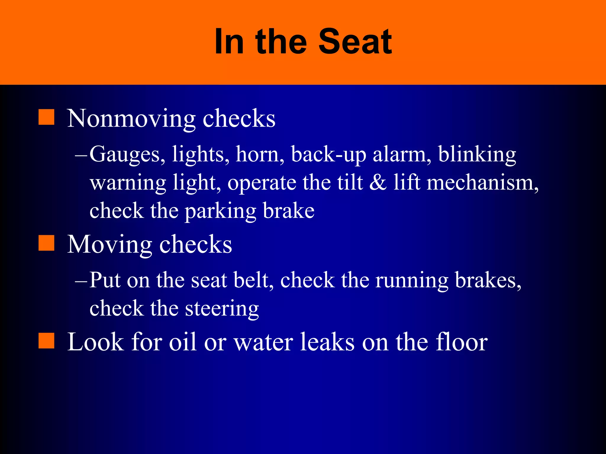 In the Seat
 Nonmoving checks
–Gauges, lights, horn, back-up alarm, blinking
warning light, operate the tilt & lift mechanism,
check the parking brake
 Moving checks
–Put on the seat belt, check the running brakes,
check the steering
 Look for oil or water leaks on the floor
 