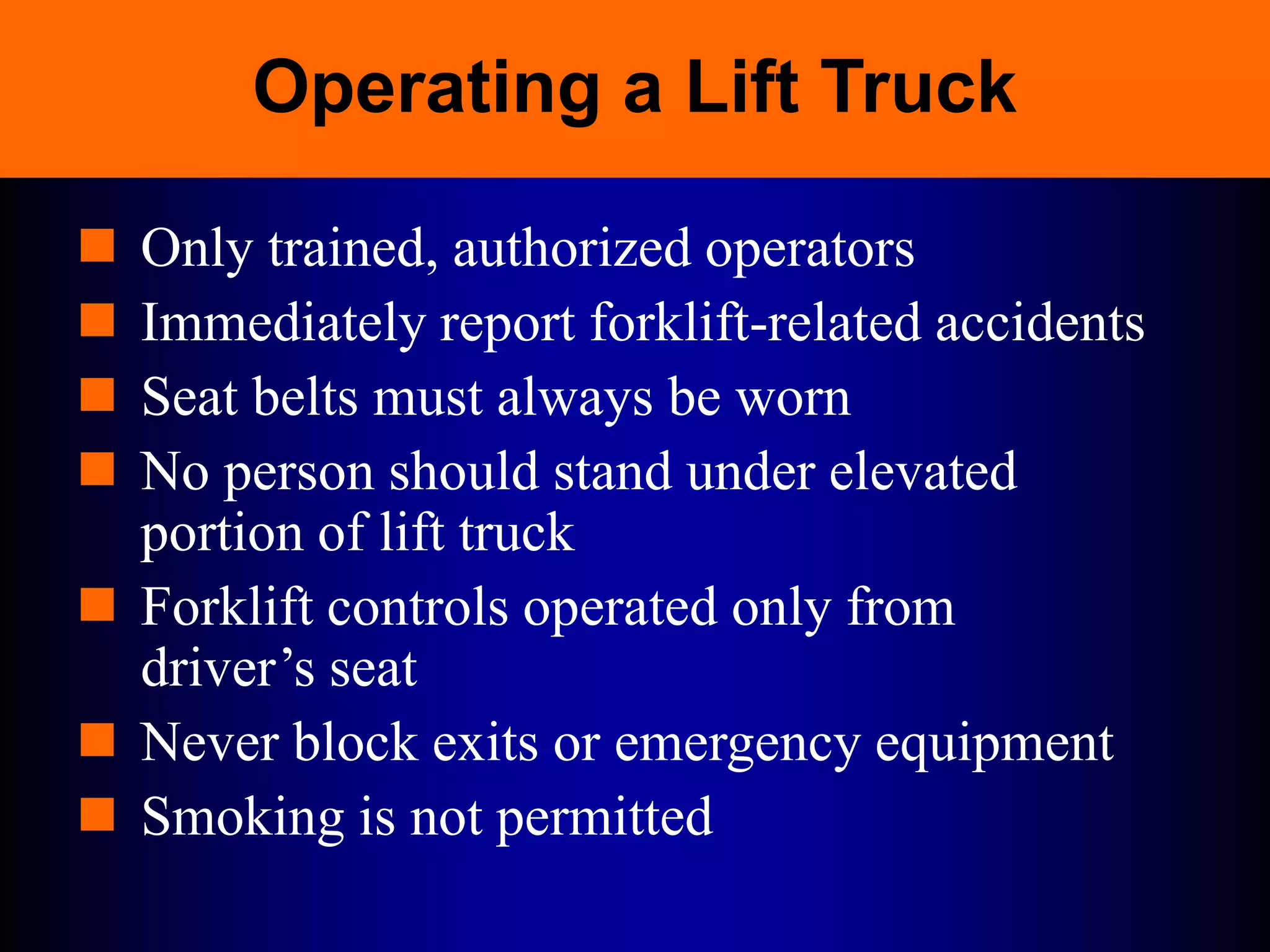 Operating a Lift Truck
 Only trained, authorized operators
 Immediately report forklift-related accidents
 Seat belts must always be worn
 No person should stand under elevated
portion of lift truck
 Forklift controls operated only from
driver’s seat
 Never block exits or emergency equipment
 Smoking is not permitted
 