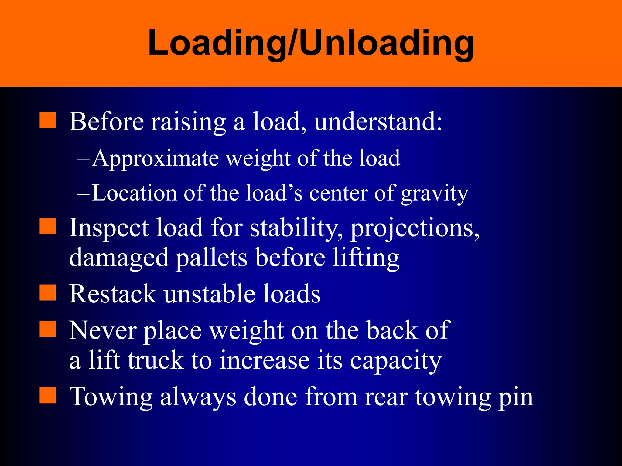 Loading/Unloading
 Before raising a load, understand:
–Approximate weight of the load
–Location of the load’s center of gravity
 Inspect load for stability, projections,
damaged pallets before lifting
 Restack unstable loads
 Never place weight on the back of
a lift truck to increase its capacity
 Towing always done from rear towing pin
 
