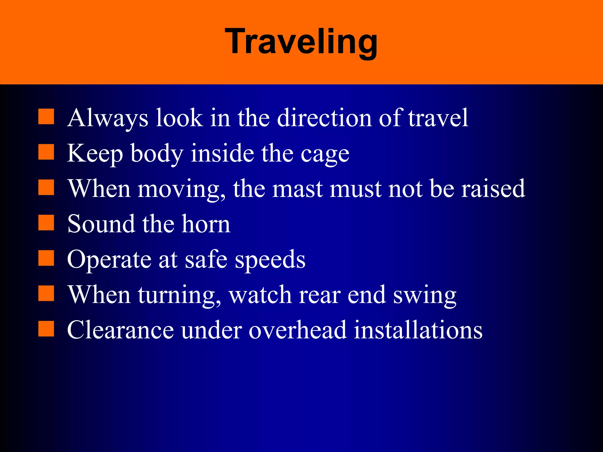 Traveling
 Always look in the direction of travel
 Keep body inside the cage
 When moving, the mast must not be raised
 Sound the horn
 Operate at safe speeds
 When turning, watch rear end swing
 Clearance under overhead installations
 