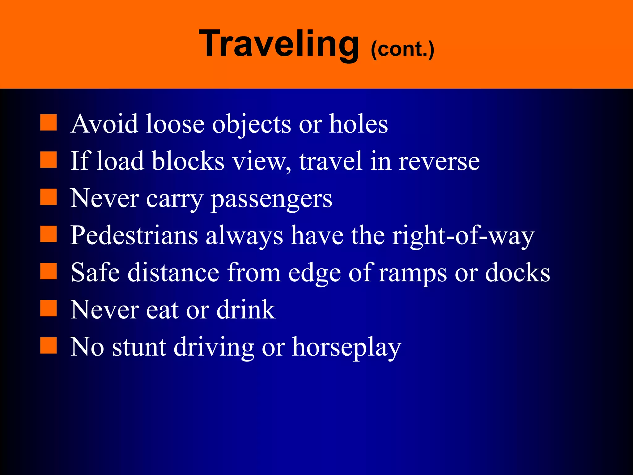 Traveling (cont.)
 Avoid loose objects or holes
 If load blocks view, travel in reverse
 Never carry passengers
 Pedestrians always have the right-of-way
 Safe distance from edge of ramps or docks
 Never eat or drink
 No stunt driving or horseplay
 