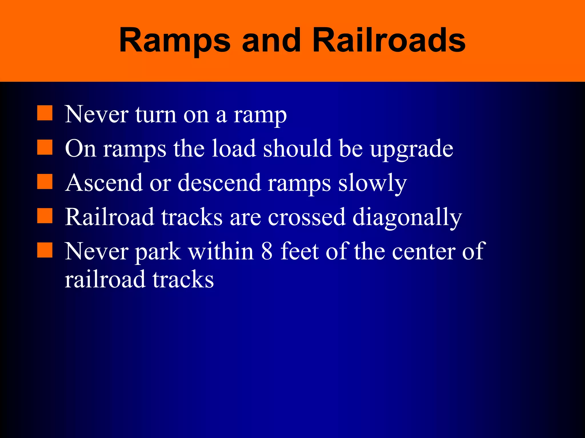 Ramps and Railroads
 Never turn on a ramp
 On ramps the load should be upgrade
 Ascend or descend ramps slowly
 Railroad tracks are crossed diagonally
 Never park within 8 feet of the center of
railroad tracks
 