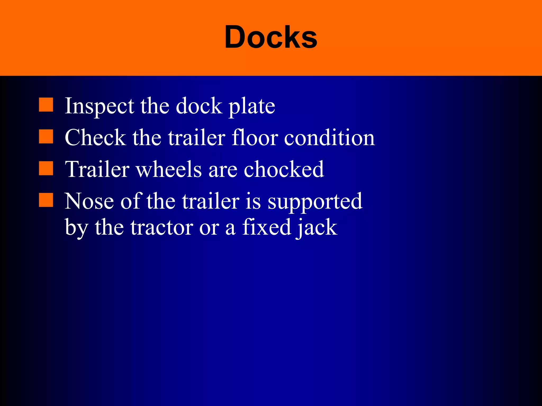 Docks
 Inspect the dock plate
 Check the trailer floor condition
 Trailer wheels are chocked
 Nose of the trailer is supported
by the tractor or a fixed jack
 