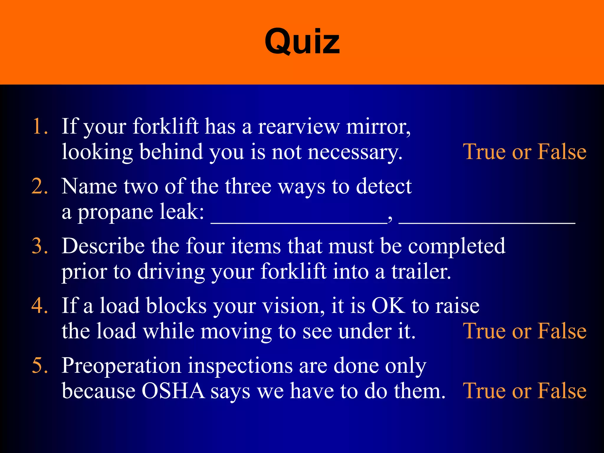 Quiz
1. If your forklift has a rearview mirror,
looking behind you is not necessary. True or False
2. Name two of the three ways to detect
a propane leak: _______________, _______________
3. Describe the four items that must be completed
prior to driving your forklift into a trailer.
4. If a load blocks your vision, it is OK to raise
the load while moving to see under it. True or False
5. Preoperation inspections are done only
because OSHA says we have to do them. True or False
 