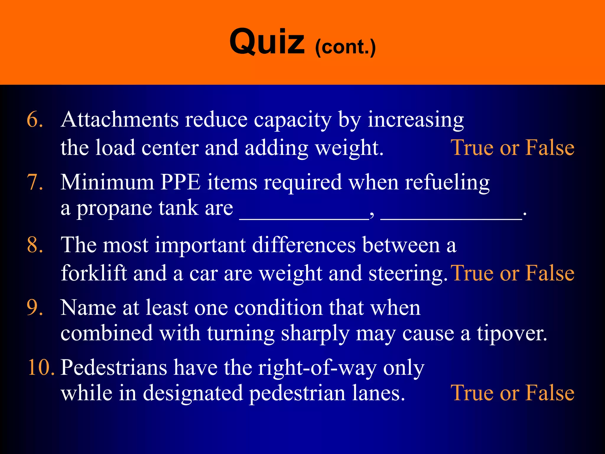Quiz (cont.)
6. Attachments reduce capacity by increasing
the load center and adding weight. True or False
7. Minimum PPE items required when refueling
a propane tank are ___________, ____________.
8. The most important differences between a
forklift and a car are weight and steering.True or False
9. Name at least one condition that when
combined with turning sharply may cause a tipover.
10. Pedestrians have the right-of-way only
while in designated pedestrian lanes. True or False
 