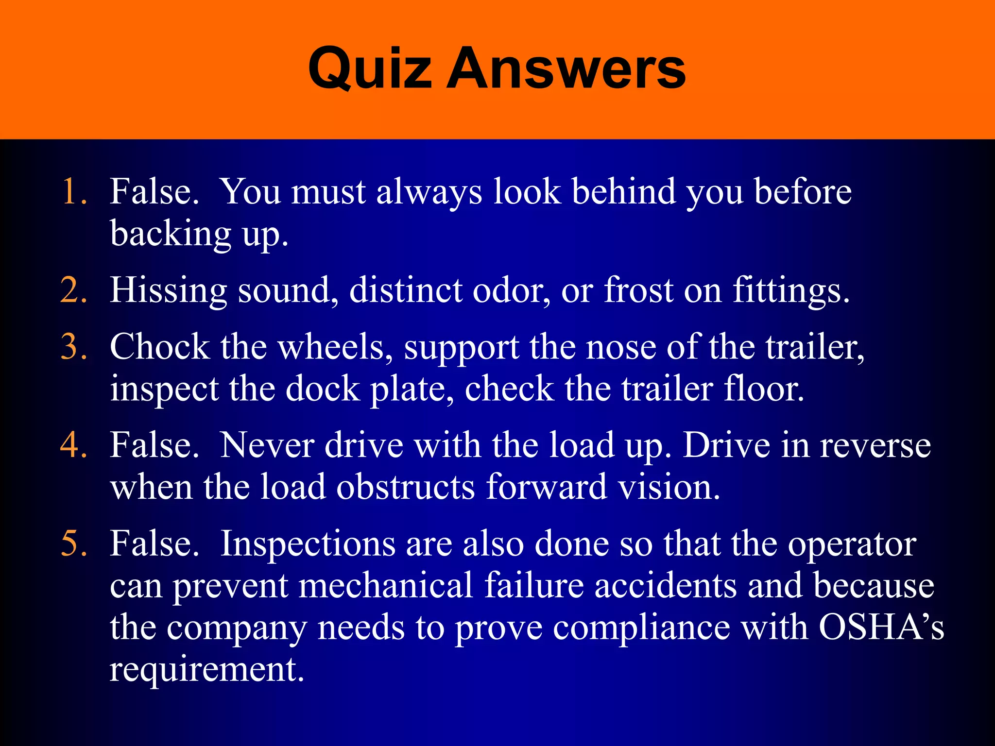 Quiz Answers
1. False. You must always look behind you before
backing up.
2. Hissing sound, distinct odor, or frost on fittings.
3. Chock the wheels, support the nose of the trailer,
inspect the dock plate, check the trailer floor.
4. False. Never drive with the load up. Drive in reverse
when the load obstructs forward vision.
5. False. Inspections are also done so that the operator
can prevent mechanical failure accidents and because
the company needs to prove compliance with OSHA’s
requirement.
 