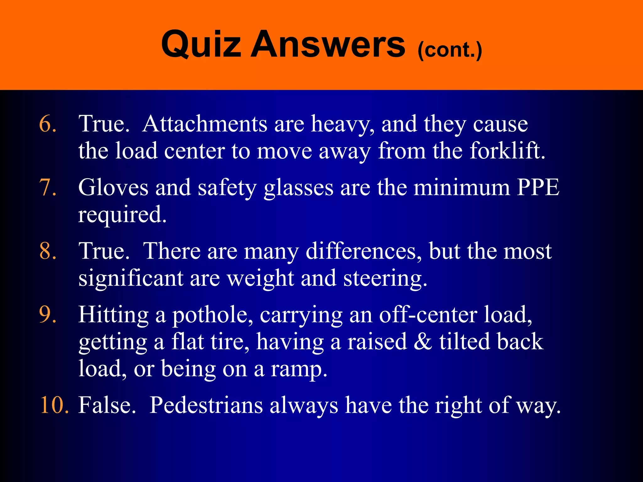 Quiz Answers (cont.)
6. True. Attachments are heavy, and they cause
the load center to move away from the forklift.
7. Gloves and safety glasses are the minimum PPE
required.
8. True. There are many differences, but the most
significant are weight and steering.
9. Hitting a pothole, carrying an off-center load,
getting a flat tire, having a raised & tilted back
load, or being on a ramp.
10. False. Pedestrians always have the right of way.
 