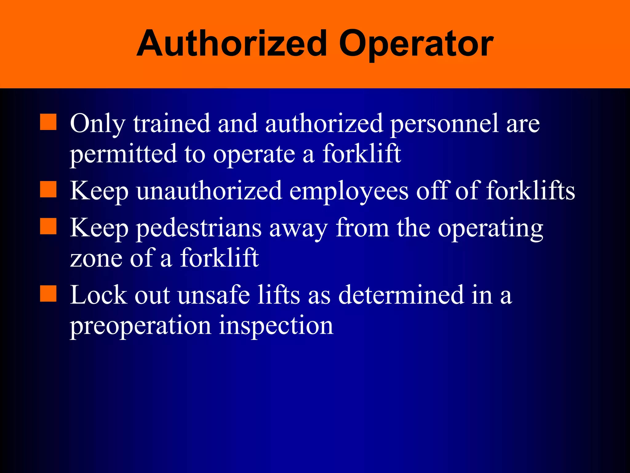 Authorized Operator
 Only trained and authorized personnel are
permitted to operate a forklift
 Keep unauthorized employees off of forklifts
 Keep pedestrians away from the operating
zone of a forklift
 Lock out unsafe lifts as determined in a
preoperation inspection
 