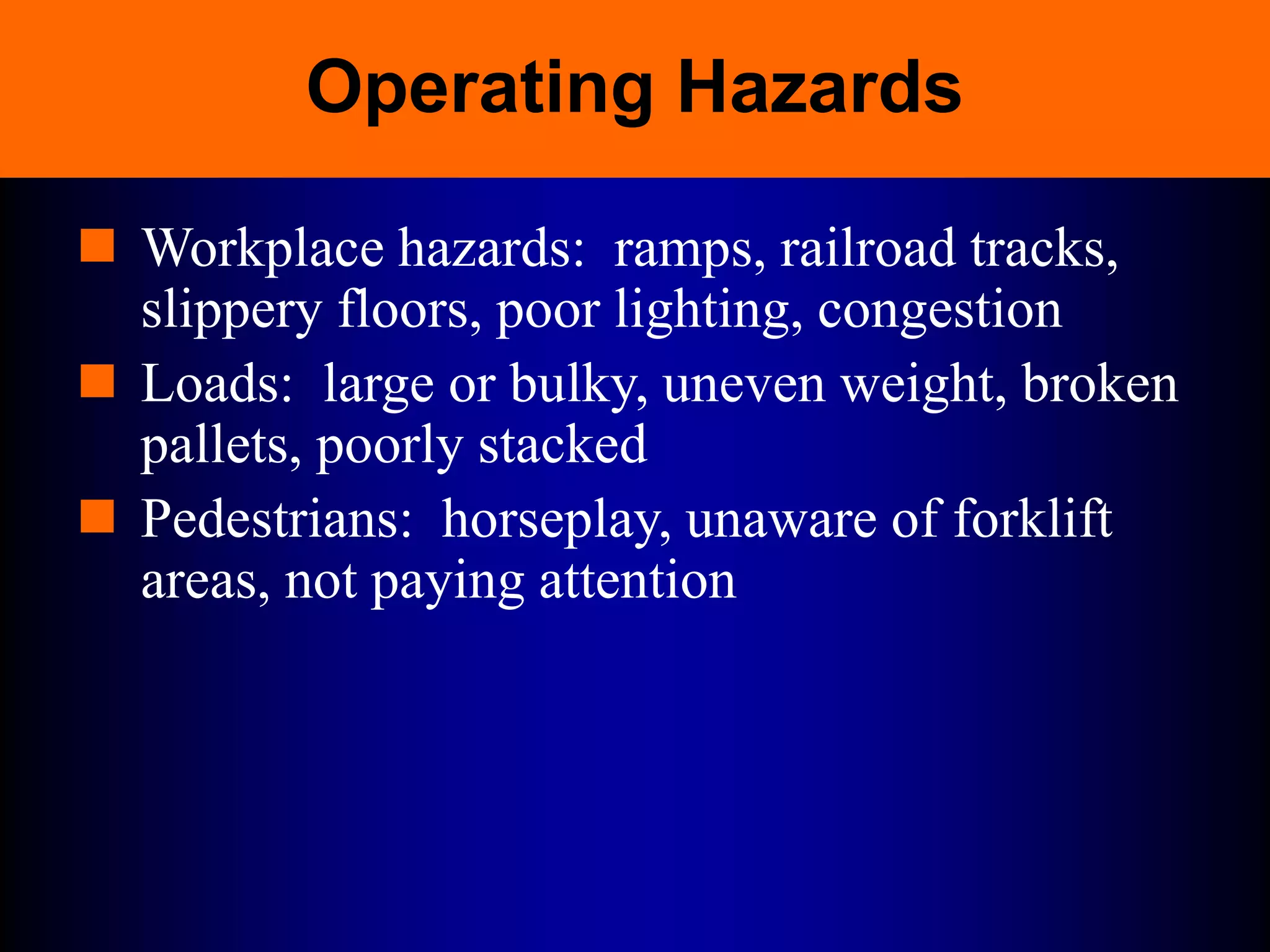 Operating Hazards
 Workplace hazards: ramps, railroad tracks,
slippery floors, poor lighting, congestion
 Loads: large or bulky, uneven weight, broken
pallets, poorly stacked
 Pedestrians: horseplay, unaware of forklift
areas, not paying attention
 