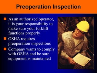 Preoperation Inspection
 As an authorized operator,
it is your responsibility to
make sure your forklift
functions properly
 OSHA requires
preoperation inspections
 Company wants to comply
with OSHA and be sure
equipment is maintained
 