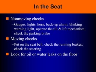 In the Seat
 Nonmoving checks
–Gauges, lights, horn, back-up alarm, blinking
warning light, operate the tilt & lift mechanism,
check the parking brake
 Moving checks
–Put on the seat belt, check the running brakes,
check the steering
 Look for oil or water leaks on the floor
 