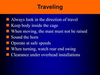 Traveling
 Always look in the direction of travel
 Keep body inside the cage
 When moving, the mast must not be raised
 Sound the horn
 Operate at safe speeds
 When turning, watch rear end swing
 Clearance under overhead installations
 