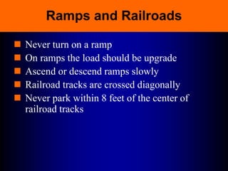 Ramps and Railroads
 Never turn on a ramp
 On ramps the load should be upgrade
 Ascend or descend ramps slowly
 Railroad tracks are crossed diagonally
 Never park within 8 feet of the center of
railroad tracks
 