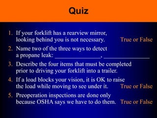 Quiz
1. If your forklift has a rearview mirror,
looking behind you is not necessary. True or False
2. Name two of the three ways to detect
a propane leak: _______________, _______________
3. Describe the four items that must be completed
prior to driving your forklift into a trailer.
4. If a load blocks your vision, it is OK to raise
the load while moving to see under it. True or False
5. Preoperation inspections are done only
because OSHA says we have to do them. True or False
 