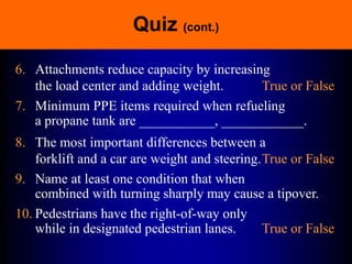 Quiz (cont.)
6. Attachments reduce capacity by increasing
the load center and adding weight. True or False
7. Minimum PPE items required when refueling
a propane tank are ___________, ____________.
8. The most important differences between a
forklift and a car are weight and steering.True or False
9. Name at least one condition that when
combined with turning sharply may cause a tipover.
10. Pedestrians have the right-of-way only
while in designated pedestrian lanes. True or False
 