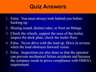 Quiz Answers
1. False. You must always look behind you before
backing up.
2. Hissing sound, distinct odor, or frost on fittings.
3. Chock the wheels, support the nose of the trailer,
inspect the dock plate, check the trailer floor.
4. False. Never drive with the load up. Drive in reverse
when the load obstructs forward vision.
5. False. Inspections are also done so that the operator
can prevent mechanical failure accidents and because
the company needs to prove compliance with OSHA’s
requirement.
 