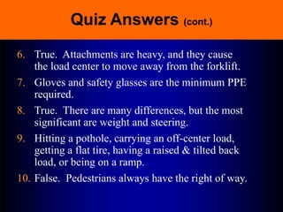 Quiz Answers (cont.)
6. True. Attachments are heavy, and they cause
the load center to move away from the forklift.
7. Gloves and safety glasses are the minimum PPE
required.
8. True. There are many differences, but the most
significant are weight and steering.
9. Hitting a pothole, carrying an off-center load,
getting a flat tire, having a raised & tilted back
load, or being on a ramp.
10. False. Pedestrians always have the right of way.
 
