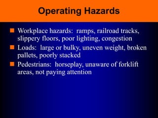Operating Hazards
 Workplace hazards: ramps, railroad tracks,
slippery floors, poor lighting, congestion
 Loads: large or bulky, uneven weight, broken
pallets, poorly stacked
 Pedestrians: horseplay, unaware of forklift
areas, not paying attention
 