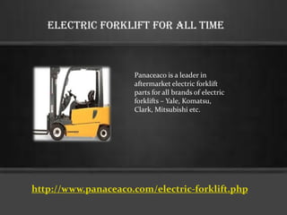 Electric Forklift For All Time
Panaceaco is a leader in
aftermarket electric forklift
parts for all brands of electric
forklifts – Yale, Komatsu,
Clark, Mitsubishi etc.
http://www.panaceaco.com/electric-forklift.php
 