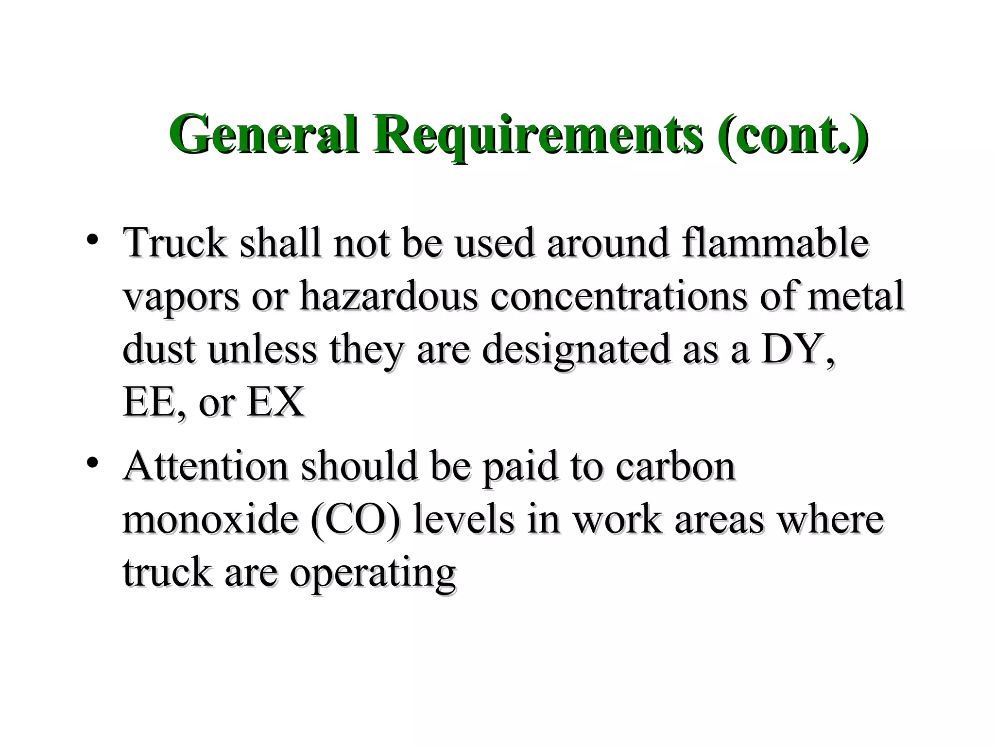 • Truck shall not be used around flammableTruck shall not be used around flammable
vapors or hazardous concentrations of metalvapors or hazardous concentrations of metal
dustdust unless they are designated as a DY,unless they are designated as a DY,
EE, or EXEE, or EX
• Attention should be paid to carbonAttention should be paid to carbon
monoxide (CO) levels in work areas wheremonoxide (CO) levels in work areas where
truck are operatingtruck are operating
General Requirements (cont.)General Requirements (cont.)
 