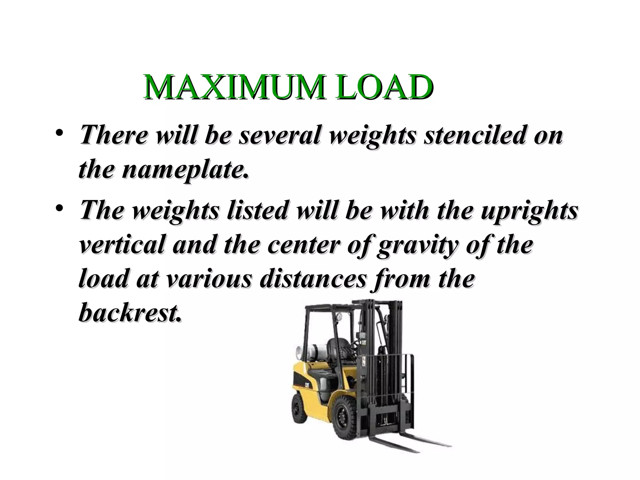 MAXIMUM LOADMAXIMUM LOAD
• There will be several weights stenciled onThere will be several weights stenciled on
the nameplate.the nameplate.
• The weights listed will be with the uprightsThe weights listed will be with the uprights
vertical and the center of gravity of thevertical and the center of gravity of the
load at various distances from theload at various distances from the
backrest.backrest.
 