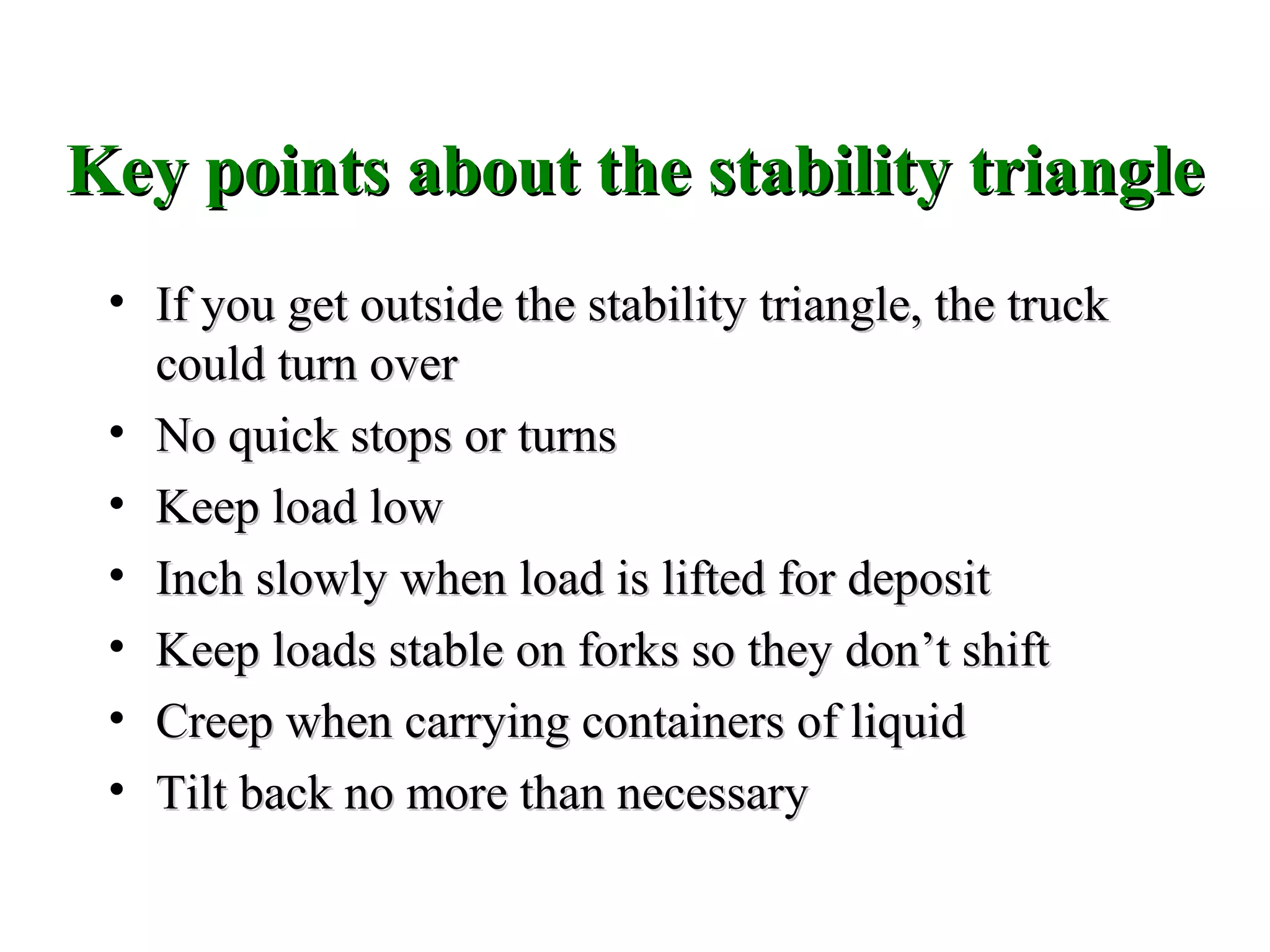 Key points about the stability triangleKey points about the stability triangle
• If you get outside the stability triangle, the truckIf you get outside the stability triangle, the truck
could turn overcould turn over
• No quick stops or turnsNo quick stops or turns
• Keep load lowKeep load low
• Inch slowly when load is lifted for depositInch slowly when load is lifted for deposit
• Keep loads stable on forks so they don’t shiftKeep loads stable on forks so they don’t shift
• Creep when carrying containers of liquidCreep when carrying containers of liquid
• Tilt back no more than necessaryTilt back no more than necessary
 