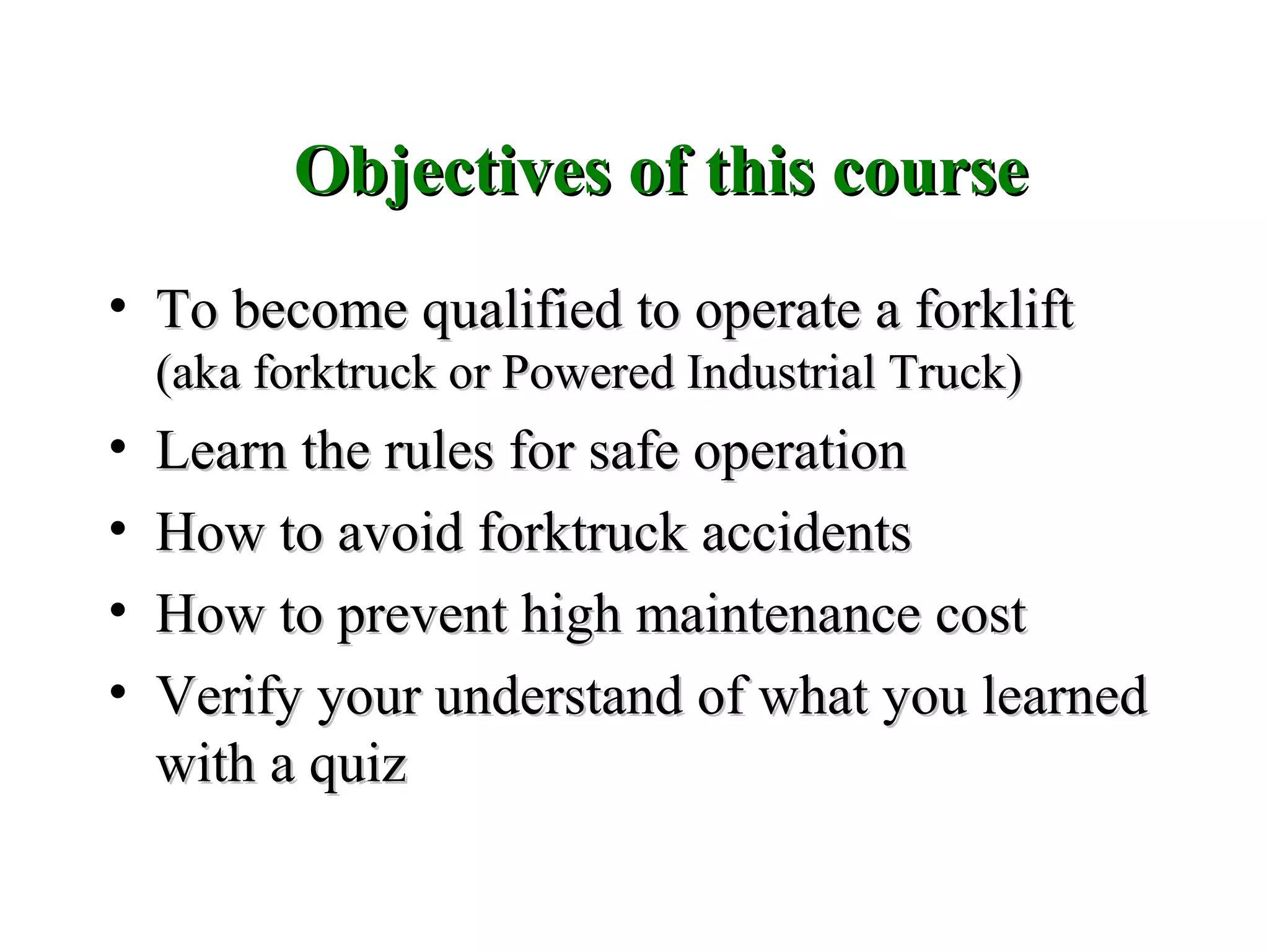 Objectives of this courseObjectives of this course
• To become qualified to operate a forkliftTo become qualified to operate a forklift
(aka forktruck or Powered Industrial Truck)(aka forktruck or Powered Industrial Truck)
• Learn the rules for safe operationLearn the rules for safe operation
• How to avoid forktruck accidentsHow to avoid forktruck accidents
• How to prevent high maintenance costHow to prevent high maintenance cost
• Verify your understand of what you learnedVerify your understand of what you learned
with a quizwith a quiz
 