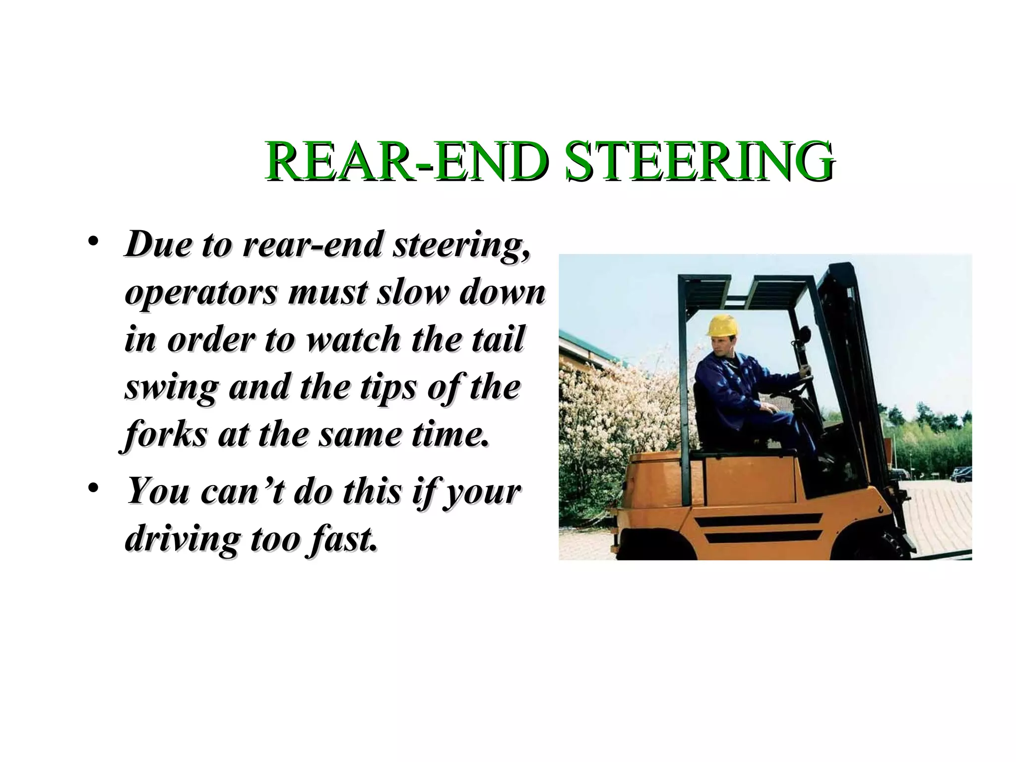 REAR-END STEERINGREAR-END STEERING
• Due to rear-end steering,Due to rear-end steering,
operators must slow downoperators must slow down
in order to watch the tailin order to watch the tail
swing and the tips of theswing and the tips of the
forks at the same time.forks at the same time.
• You can’t do this if yourYou can’t do this if your
driving too fast.driving too fast.
 