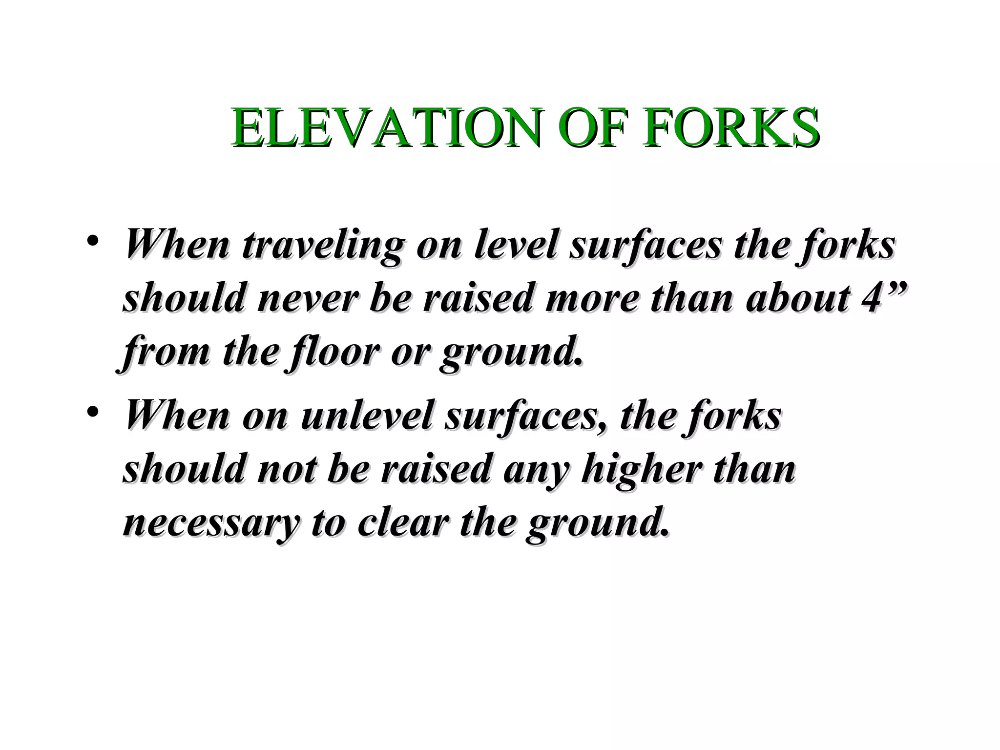 ELEVATION OF FORKSELEVATION OF FORKS
• When traveling on level surfaces the forksWhen traveling on level surfaces the forks
should never be raised more than about 4”should never be raised more than about 4”
from the floor or ground.from the floor or ground.
• When on unlevel surfaces, the forksWhen on unlevel surfaces, the forks
should not be raised any higher thanshould not be raised any higher than
necessary to clear the ground.necessary to clear the ground.
 