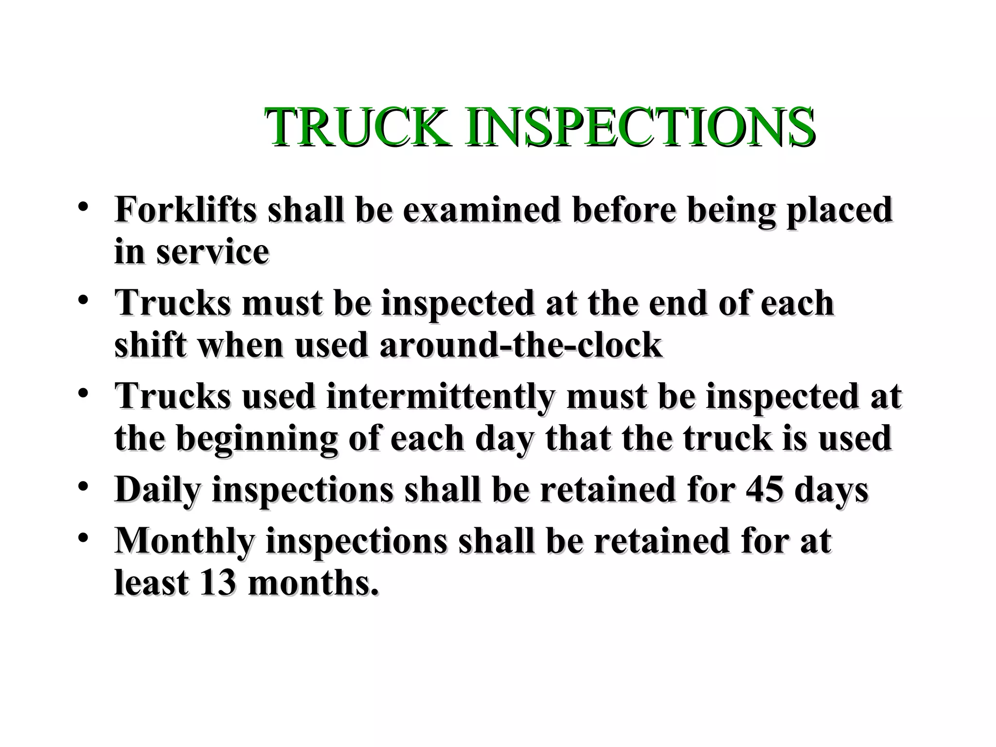 TRUCK INSPECTIONSTRUCK INSPECTIONS
• Forklifts shall be examined before being placedForklifts shall be examined before being placed
in servicein service
• Trucks must be inspected at the end of eachTrucks must be inspected at the end of each
shift when used around-the-clockshift when used around-the-clock
• Trucks used intermittently must be inspected atTrucks used intermittently must be inspected at
the beginning of each day that the truck is usedthe beginning of each day that the truck is used
• Daily inspections shall be retained for 45 daysDaily inspections shall be retained for 45 days
• Monthly inspections shall be retained for atMonthly inspections shall be retained for at
least 13 months.least 13 months.
 