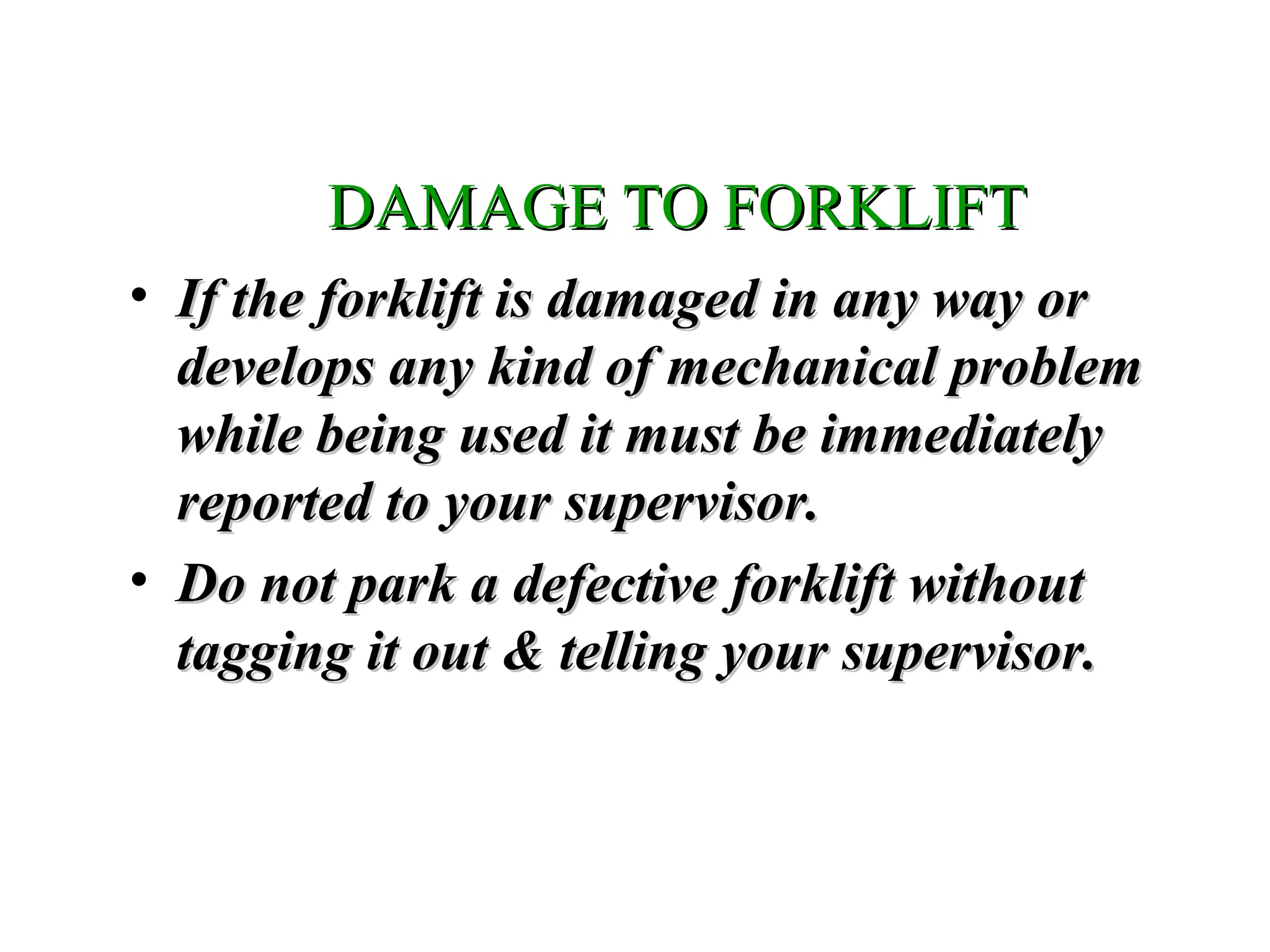 DAMAGE TO FORKLIFTDAMAGE TO FORKLIFT
• If the forklift is damaged in any way orIf the forklift is damaged in any way or
develops any kind of mechanical problemdevelops any kind of mechanical problem
while being used it must be immediatelywhile being used it must be immediately
reported to your supervisor.reported to your supervisor.
• Do not park a defective forklift withoutDo not park a defective forklift without
tagging it out & telling your supervisor.tagging it out & telling your supervisor.
 