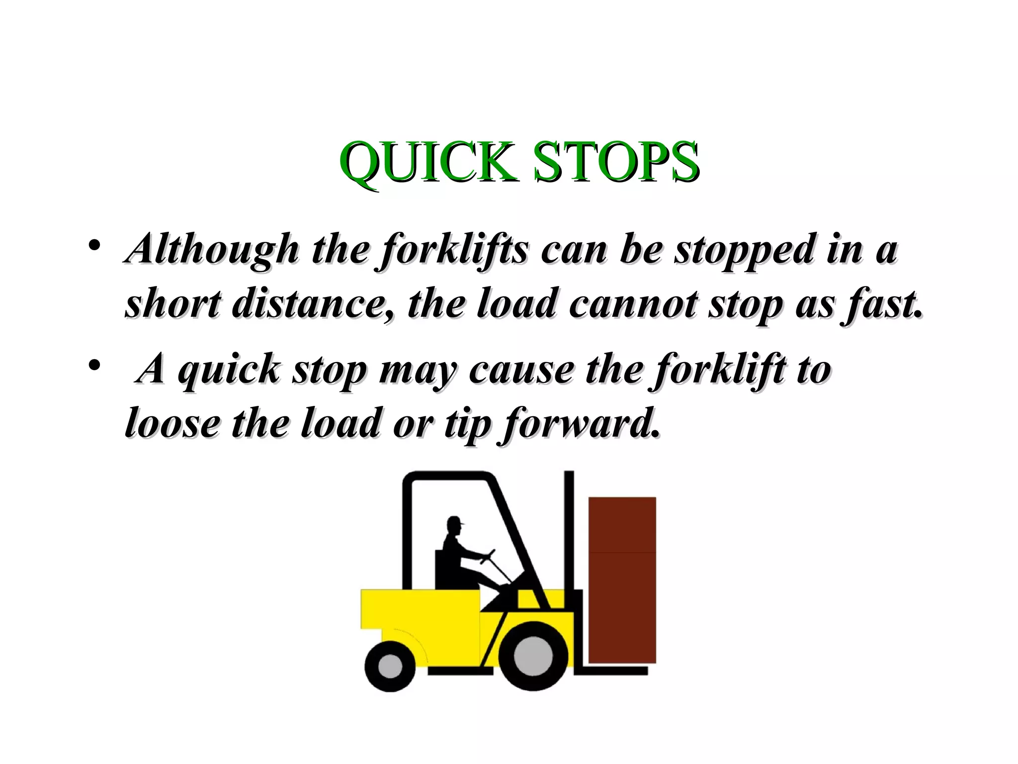 QUICK STOPSQUICK STOPS
• Although the forklifts can be stopped in aAlthough the forklifts can be stopped in a
short distance, the load cannot stop as fast.short distance, the load cannot stop as fast.
• A quick stop may cause the forklift toA quick stop may cause the forklift to
loose the load or tip forward.loose the load or tip forward.
 