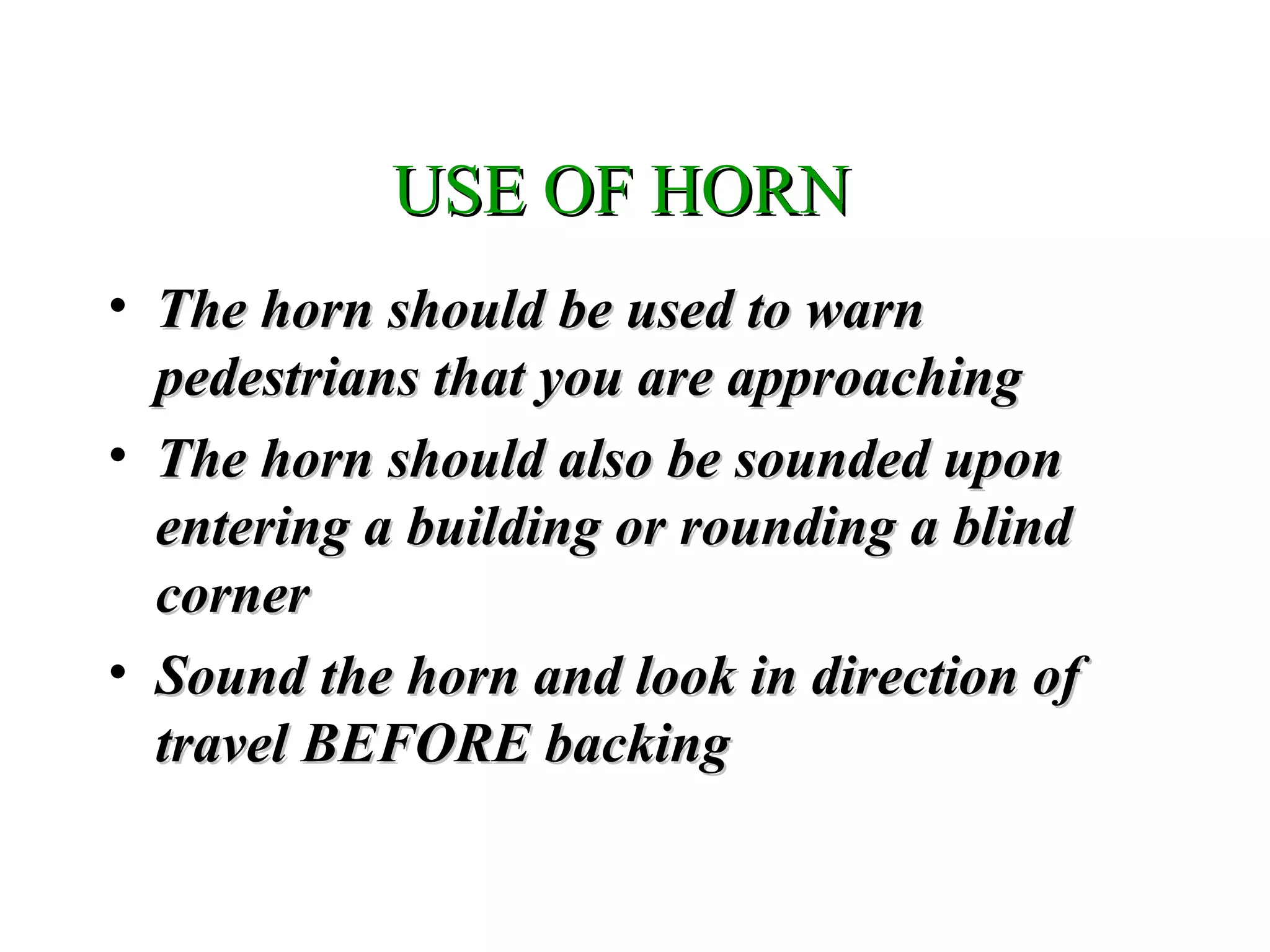 USE OF HORNUSE OF HORN
• The horn should be used to warnThe horn should be used to warn
pedestrians that you are approachingpedestrians that you are approaching
• The horn should also be sounded uponThe horn should also be sounded upon
entering a building or rounding a blindentering a building or rounding a blind
cornercorner
• Sound the horn and look in direction ofSound the horn and look in direction of
travel BEFORE backingtravel BEFORE backing
 