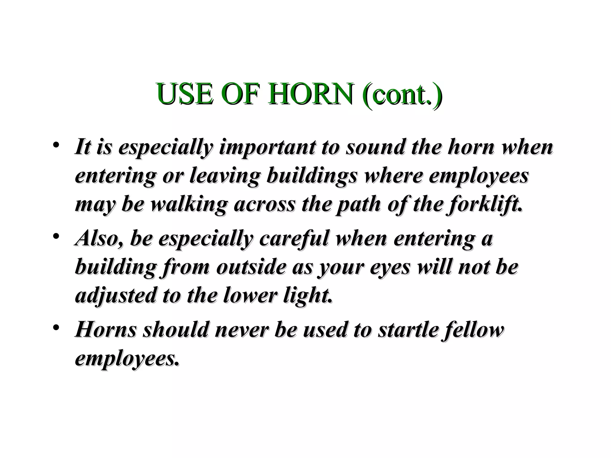 • It is especially important to sound the horn whenIt is especially important to sound the horn when
entering or leaving buildings where employeesentering or leaving buildings where employees
may be walking across the path of the forklift.may be walking across the path of the forklift.
• Also, be especially careful when entering aAlso, be especially careful when entering a
building from outside as your eyes will not bebuilding from outside as your eyes will not be
adjusted to the lower light.adjusted to the lower light.
• Horns should never be used to startle fellowHorns should never be used to startle fellow
employees.employees.
USE OF HORN (cont.)USE OF HORN (cont.)
 