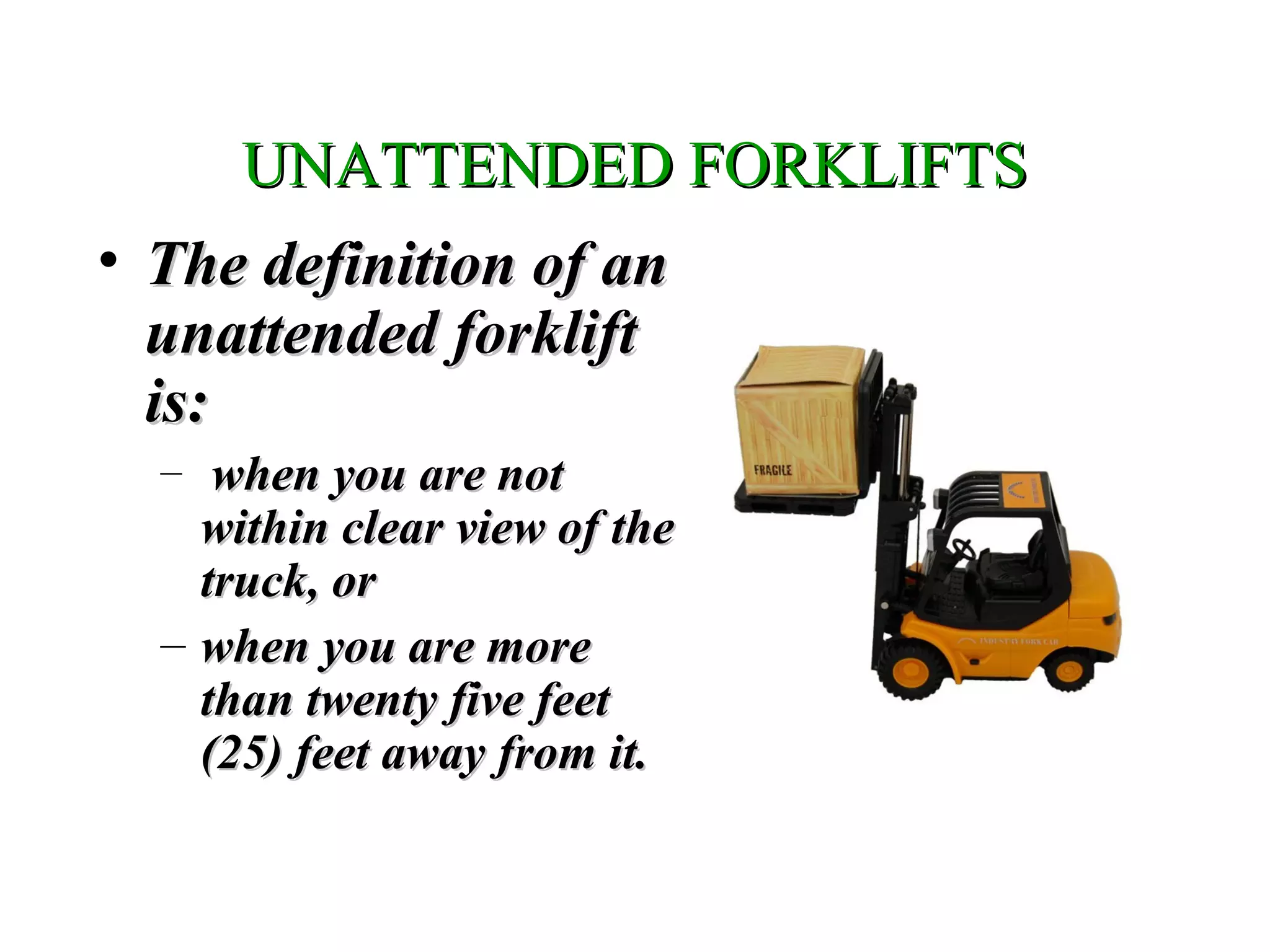 UNATTENDED FORKLIFTSUNATTENDED FORKLIFTS
• The definition of anThe definition of an
unattended forkliftunattended forklift
is:is:
– when you are notwhen you are not
within clear view of thewithin clear view of the
truck, ortruck, or
– when you are morewhen you are more
than twenty five feetthan twenty five feet
(25) feet away from it.(25) feet away from it.
 