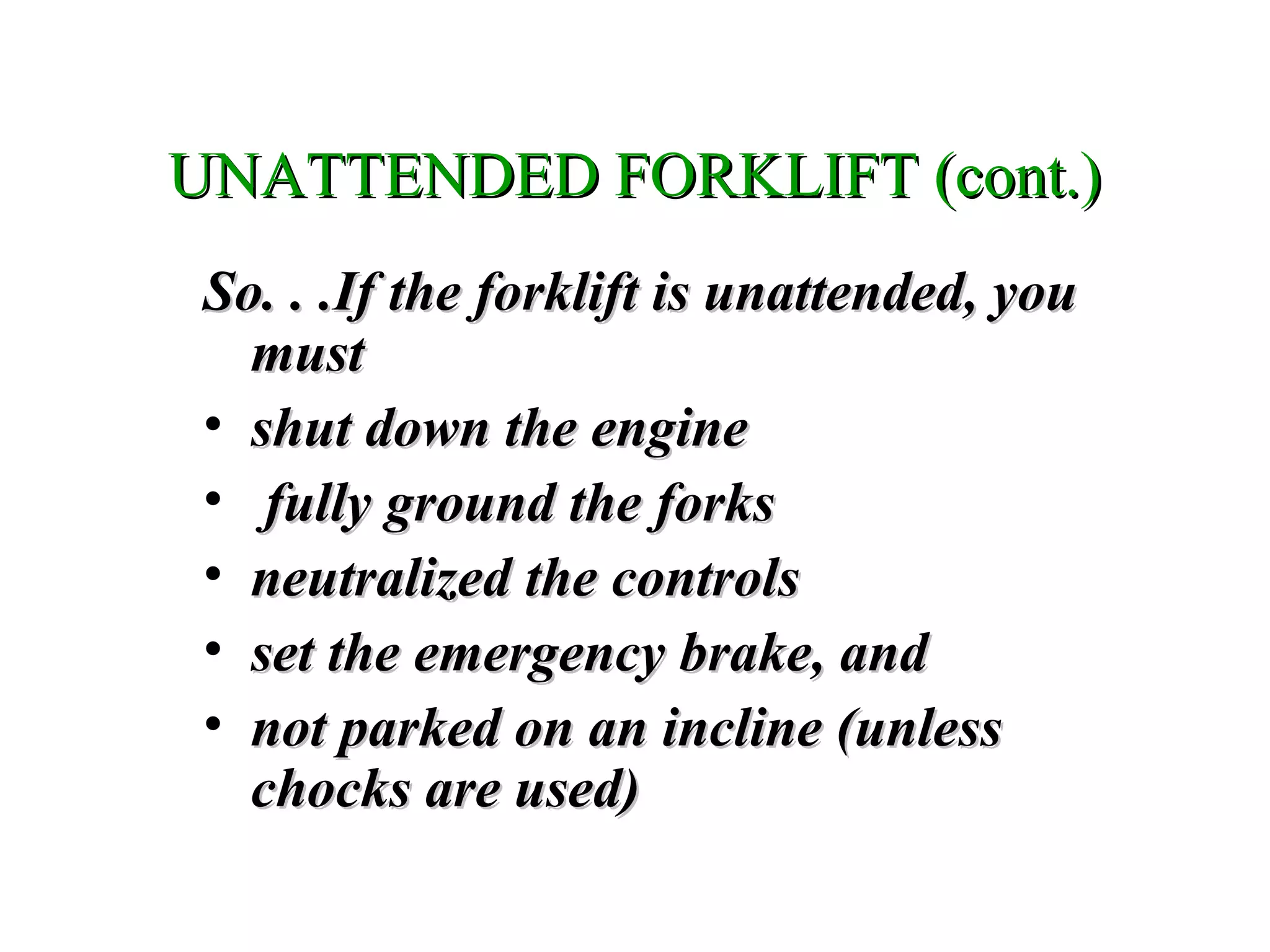 UNATTENDED FORKLIFT (cont.)UNATTENDED FORKLIFT (cont.)
So. . .If the forklift is unattended, youSo. . .If the forklift is unattended, you
mustmust
• shut down the engineshut down the engine
• fully ground the forksfully ground the forks
• neutralized the controlsneutralized the controls
• set the emergency brake, andset the emergency brake, and
• not parked on an incline (unlessnot parked on an incline (unless
chocks are used)chocks are used)
 