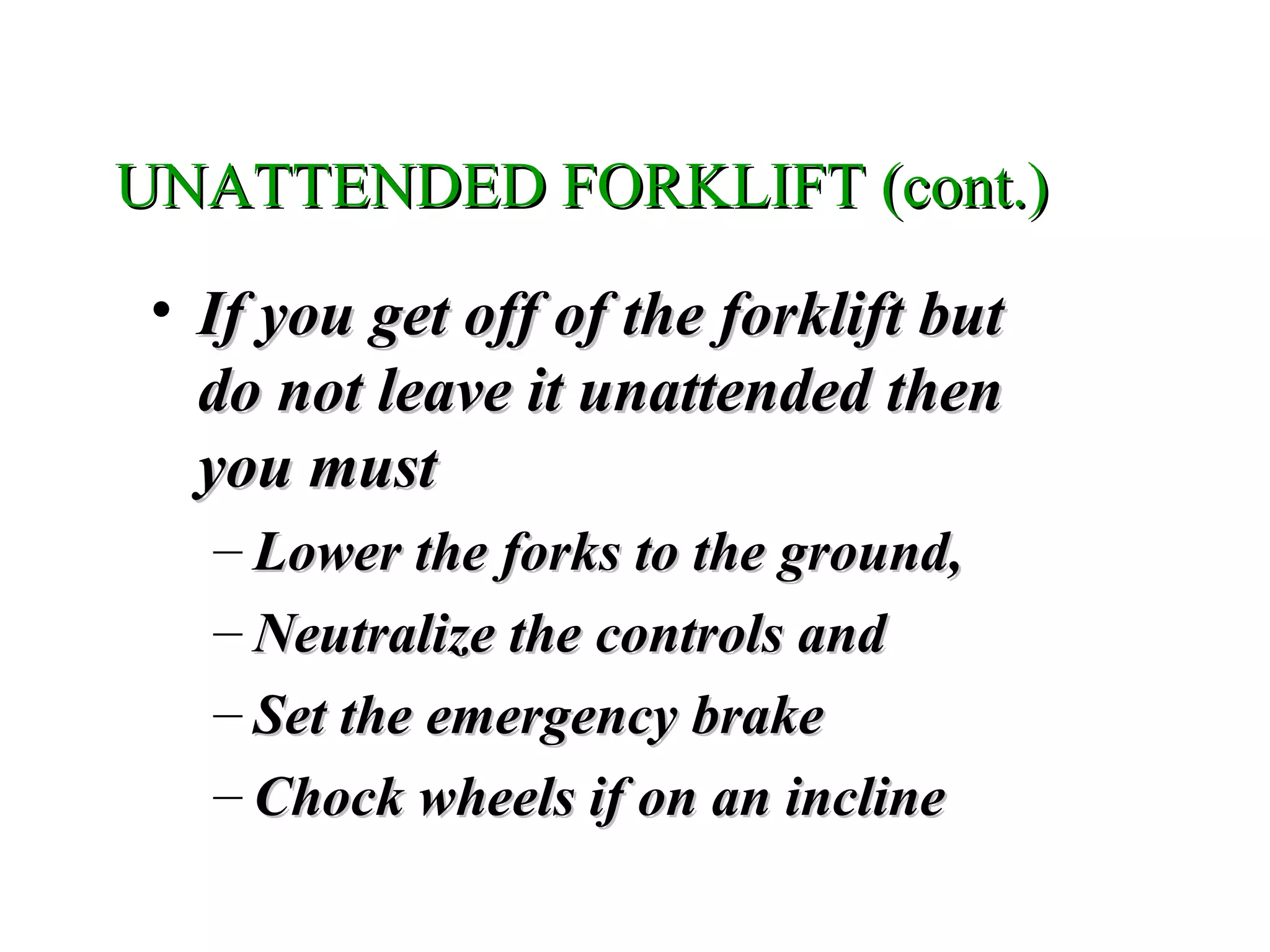 UNATTENDED FORKLIFT (cont.)UNATTENDED FORKLIFT (cont.)
• If you get off of the forklift butIf you get off of the forklift but
do not leave it unattended thendo not leave it unattended then
you mustyou must
– Lower the forks to the ground,Lower the forks to the ground,
– Neutralize the controls andNeutralize the controls and
– Set the emergency brakeSet the emergency brake
– Chock wheels if on an inclineChock wheels if on an incline
 