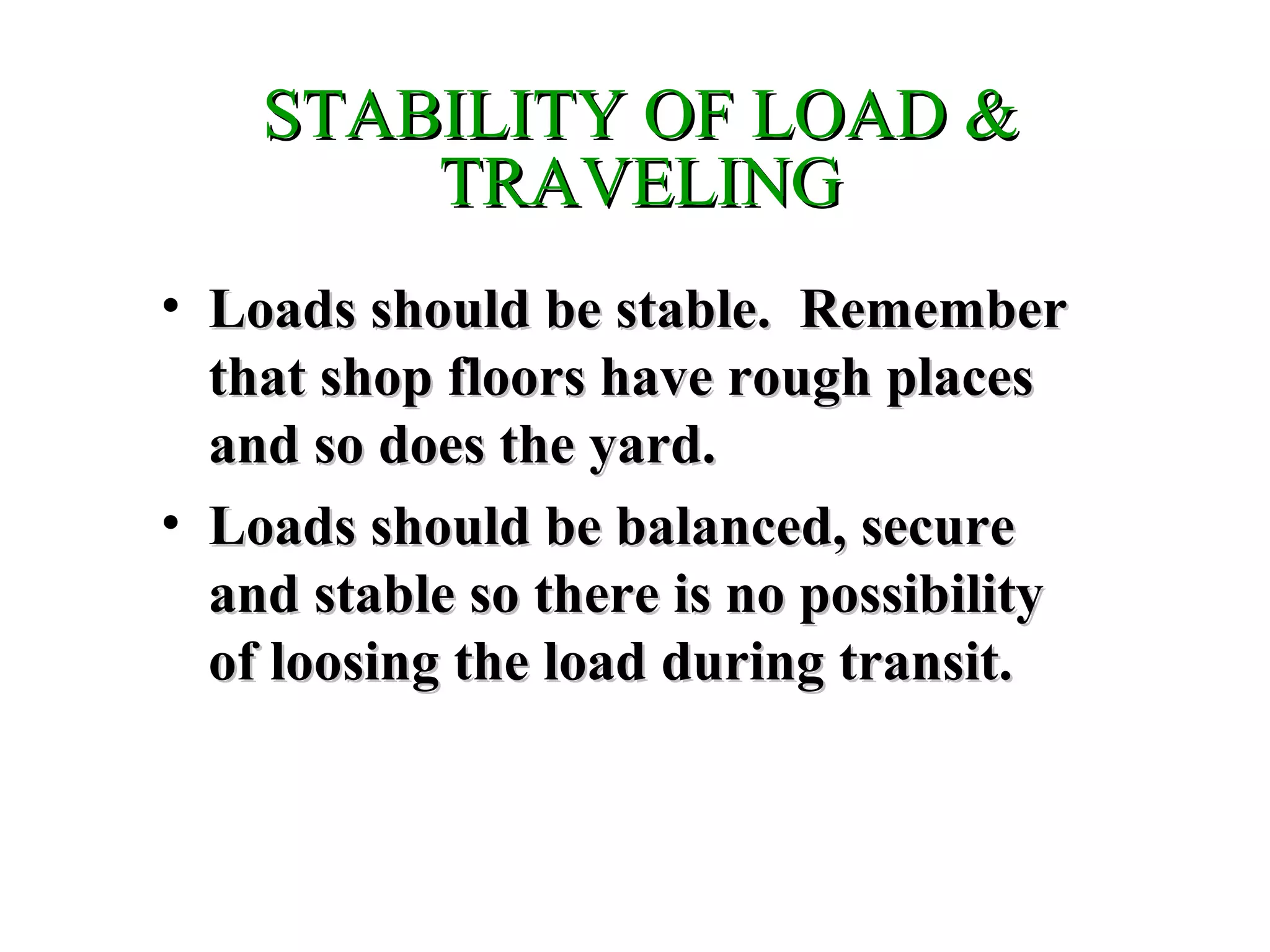 STABILITY OF LOAD &STABILITY OF LOAD &
TRAVELINGTRAVELING
• Loads should be stable. RememberLoads should be stable. Remember
that shop floors have rough placesthat shop floors have rough places
and so does the yard.and so does the yard.
• Loads should be balanced, secureLoads should be balanced, secure
and stable so there is no possibilityand stable so there is no possibility
of loosing the load during transit.of loosing the load during transit.
 
