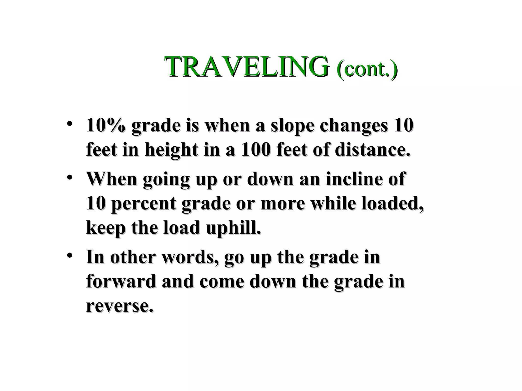 TRAVELINGTRAVELING (cont.)(cont.)
• 10% grade is when a slope changes 1010% grade is when a slope changes 10
feet in height in a 100 feet of distance.feet in height in a 100 feet of distance.
• When going up or down an incline ofWhen going up or down an incline of
10 percent grade or more while loaded,10 percent grade or more while loaded,
keep the load uphill.keep the load uphill.
• In other words, go up the grade inIn other words, go up the grade in
forward and come down the grade inforward and come down the grade in
reverse.reverse.
 