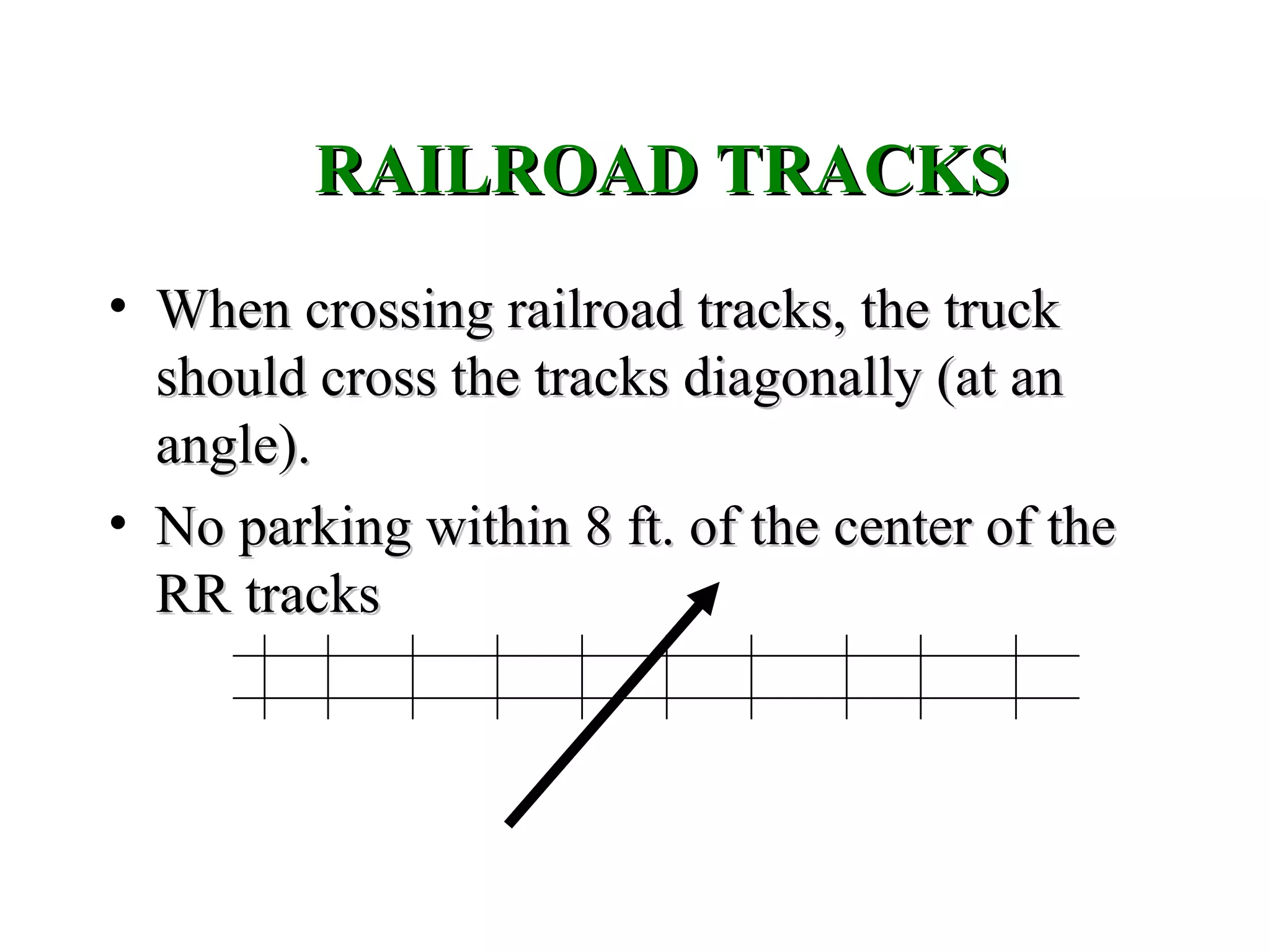RAILROAD TRACKSRAILROAD TRACKS
• When crossing railroad tracks, the truckWhen crossing railroad tracks, the truck
should cross the tracks diagonally (at anshould cross the tracks diagonally (at an
angle).angle).
• No parking within 8 ft. of the center of theNo parking within 8 ft. of the center of the
RR tracksRR tracks
 