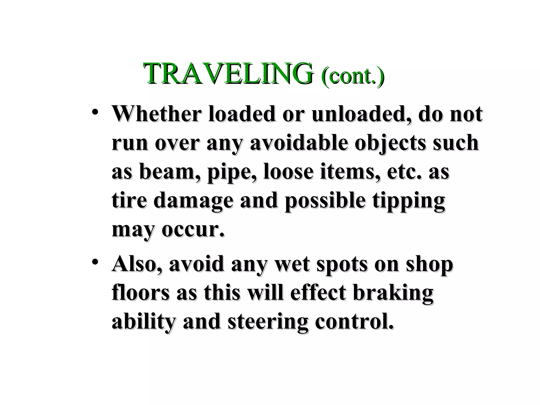 TRAVELINGTRAVELING (cont.)(cont.)
• Whether loaded or unloaded, do notWhether loaded or unloaded, do not
run over any avoidable objects suchrun over any avoidable objects such
as beam, pipe, loose items, etc. asas beam, pipe, loose items, etc. as
tire damage and possible tippingtire damage and possible tipping
may occur.may occur.
• Also, avoid any wet spots on shopAlso, avoid any wet spots on shop
floors as this will effect brakingfloors as this will effect braking
ability and steering control.ability and steering control.
 