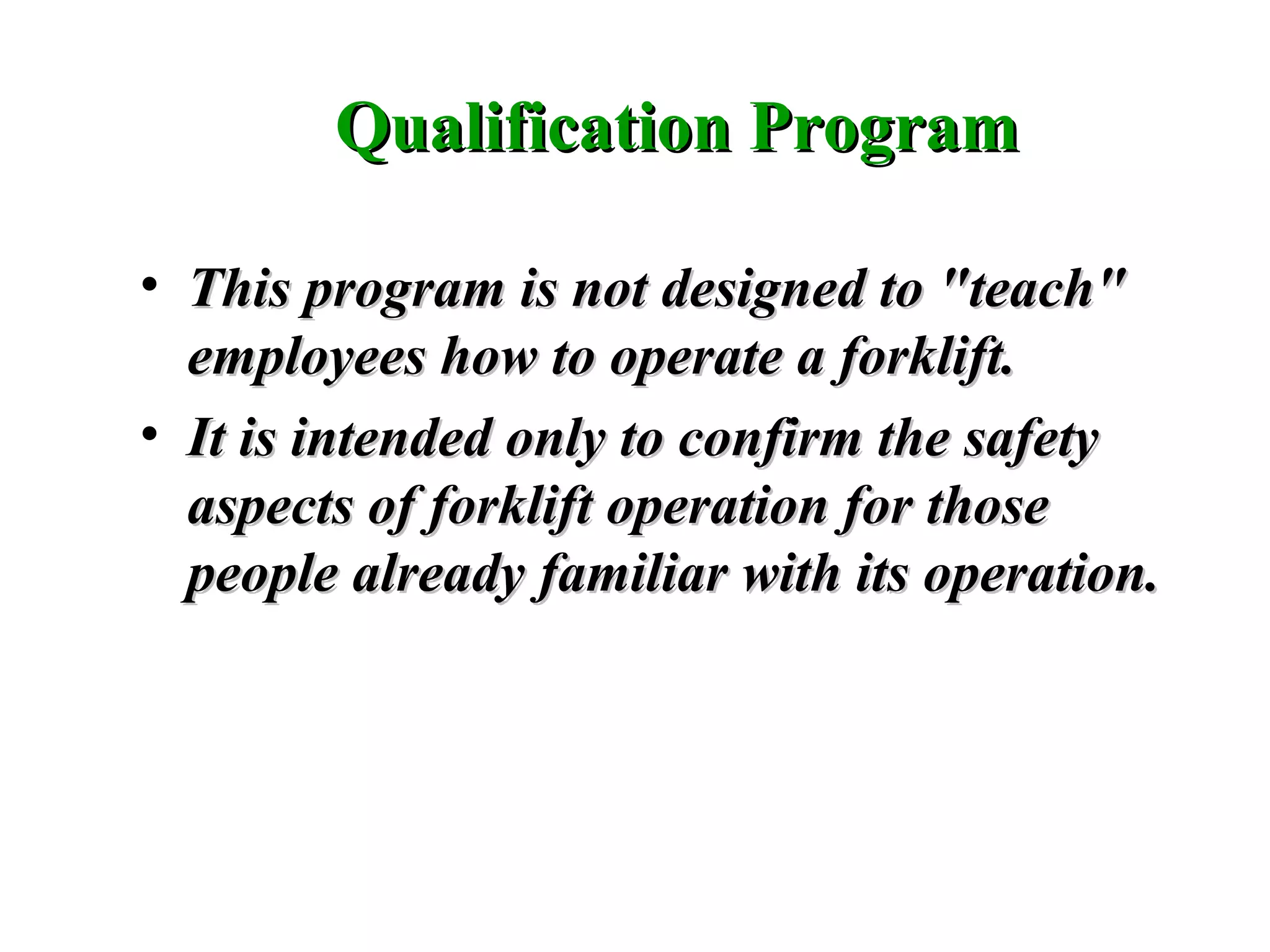 Qualification ProgramQualification Program
• This program is not designed to "teach"This program is not designed to "teach"
employees how to operate a forklift.employees how to operate a forklift.
• It is intended only to confirm the safetyIt is intended only to confirm the safety
aspects of forklift operation for thoseaspects of forklift operation for those
people already familiar with its operation.people already familiar with its operation.
 
