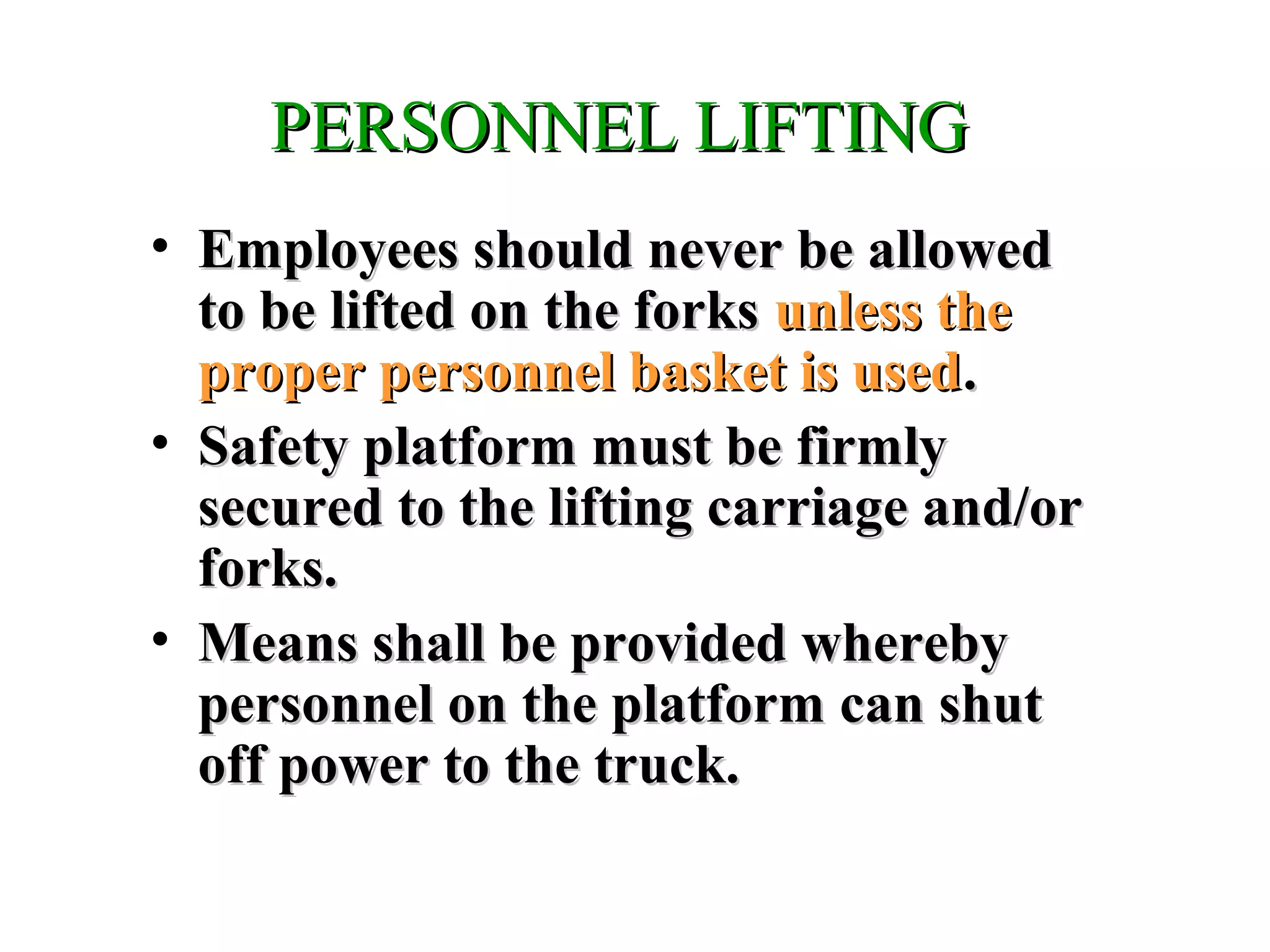 PERSONNEL LIFTINGPERSONNEL LIFTING
• Employees should never be allowedEmployees should never be allowed
to be lifted on the forksto be lifted on the forks unless theunless the
proper personnel basket is usedproper personnel basket is used..
• Safety platform must be firmlySafety platform must be firmly
secured to the lifting carriage and/orsecured to the lifting carriage and/or
forks.forks.
• Means shall be provided wherebyMeans shall be provided whereby
personnel on the platform can shutpersonnel on the platform can shut
off power to the truck.off power to the truck.
 