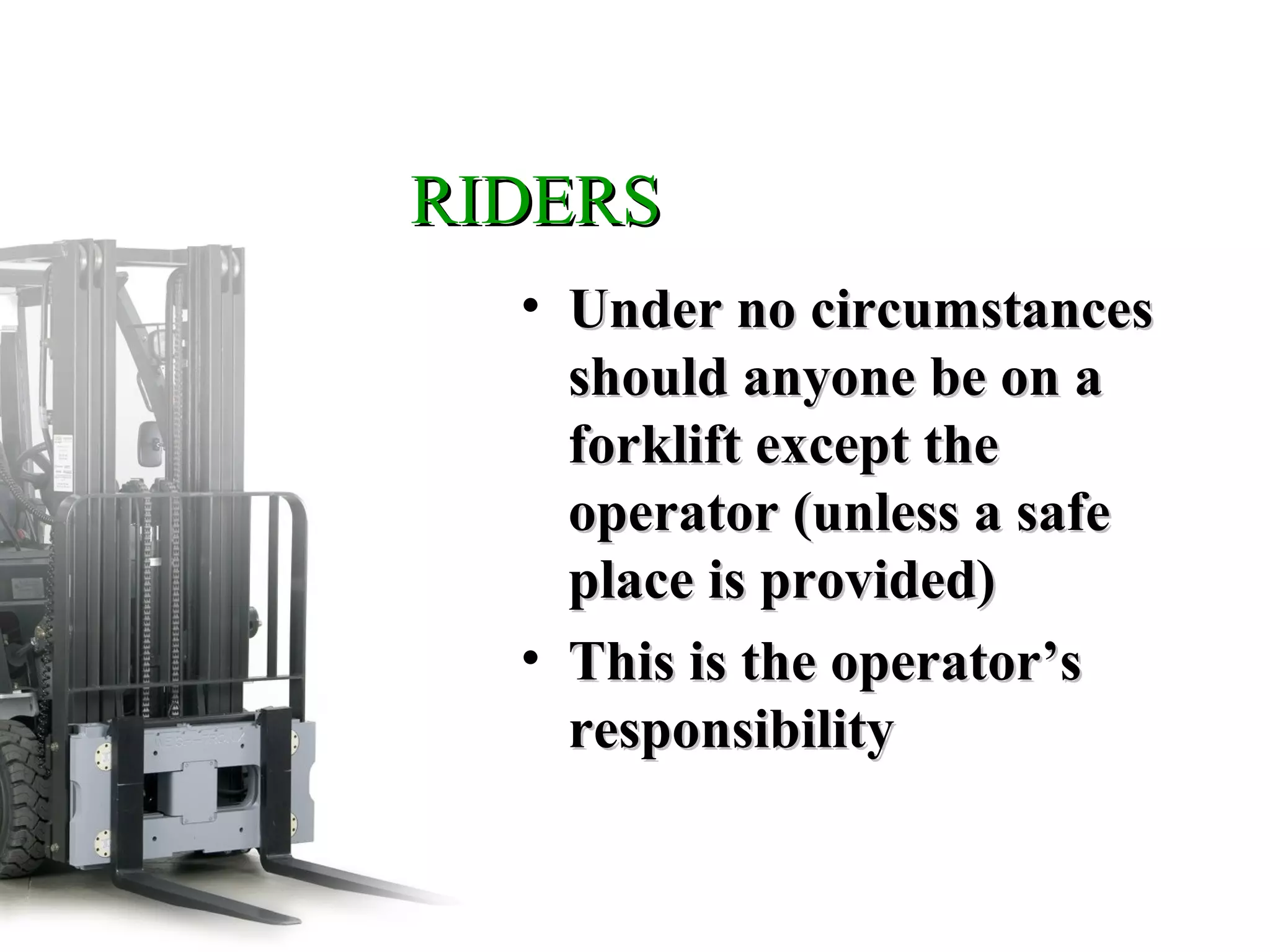 RIDERSRIDERS
• Under no circumstancesUnder no circumstances
should anyone be on ashould anyone be on a
forklift except theforklift except the
operator (unless a safeoperator (unless a safe
place is provided)place is provided)
• This is the operator’sThis is the operator’s
responsibilityresponsibility
 