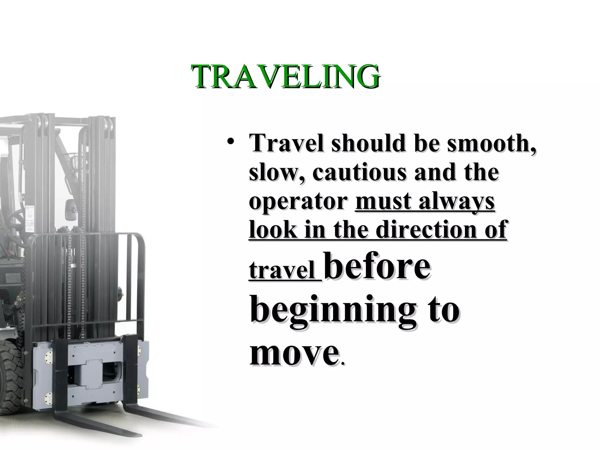 TRAVELINGTRAVELING
• Travel should be smooth,Travel should be smooth,
slow, cautious and theslow, cautious and the
operatoroperator must alwaysmust always
look in the direction oflook in the direction of
traveltravel beforebefore
beginning tobeginning to
movemove..
 
