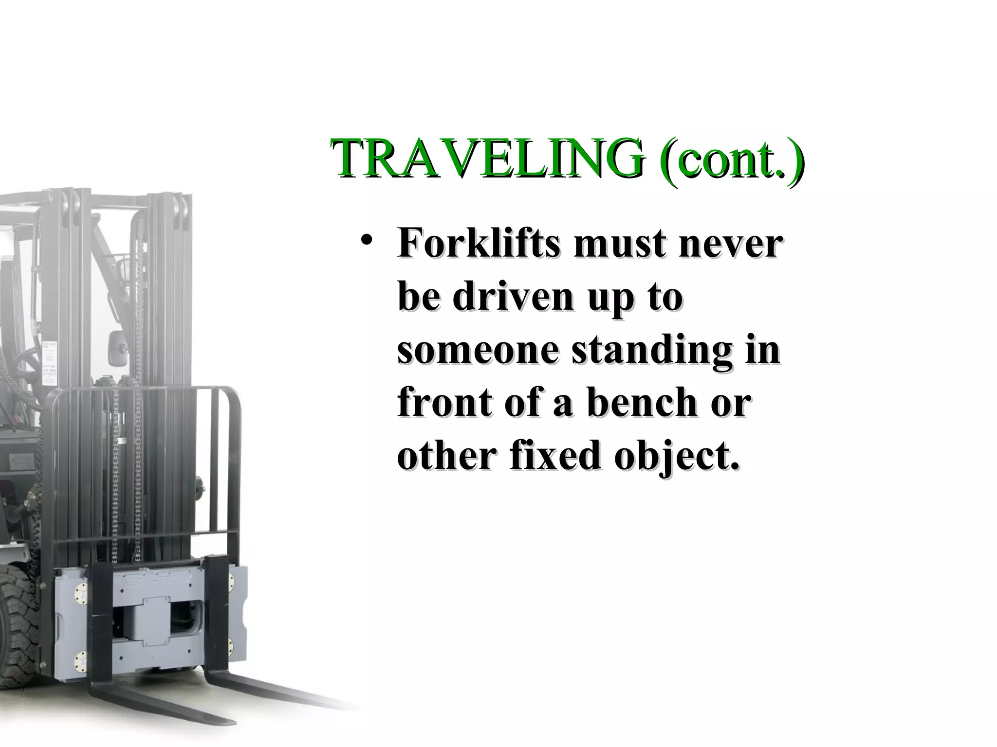 TRAVELING (cont.)TRAVELING (cont.)
• Forklifts must neverForklifts must never
be driven up tobe driven up to
someone standing insomeone standing in
front of a bench orfront of a bench or
other fixed object.other fixed object.
 