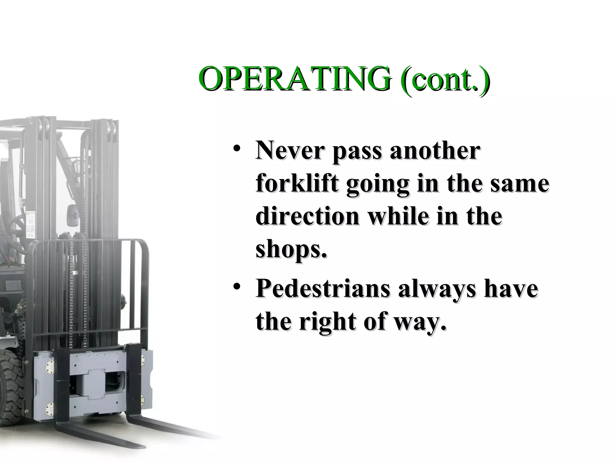 OPERATING (cont.)OPERATING (cont.)
• Never pass anotherNever pass another
forklift going in the sameforklift going in the same
direction while in thedirection while in the
shops.shops.
• Pedestrians always havePedestrians always have
the right of way.the right of way.
 