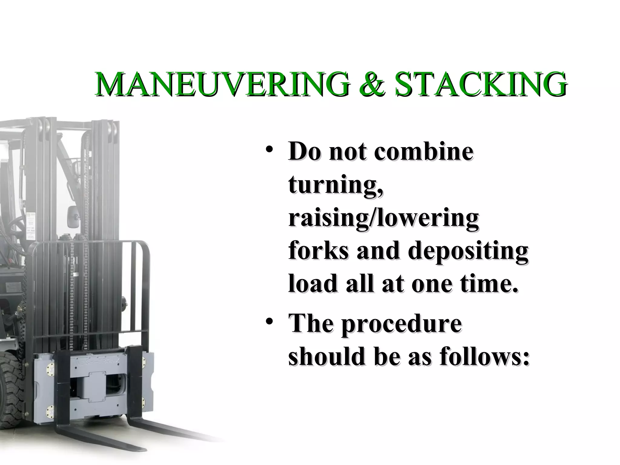 MANEUVERING & STACKINGMANEUVERING & STACKING
• Do not combineDo not combine
turning,turning,
raising/loweringraising/lowering
forks and depositingforks and depositing
load all at one time.load all at one time.
• The procedureThe procedure
should be as follows:should be as follows:
 